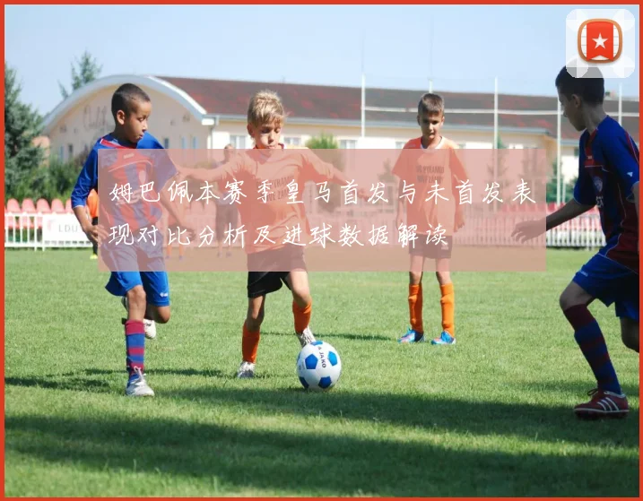 姆巴佩本赛季皇马首发与未首发表现对比分析及进球数据解读