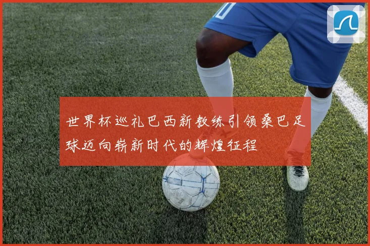 世界杯巡礼巴西新教练引领桑巴足球迈向崭新时代的辉煌征程