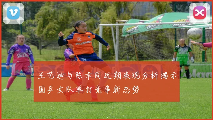 王艺迪与陈幸同近期表现分析揭示国乒女队单打竞争新态势