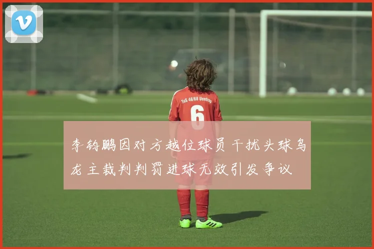 李钧鹏因对方越位球员干扰头球乌龙主裁判判罚进球无效引发争议