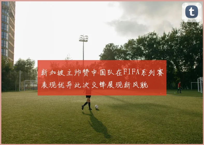 新加坡主帅赞中国队在FIFA系列赛表现优异此次交锋展现新风貌