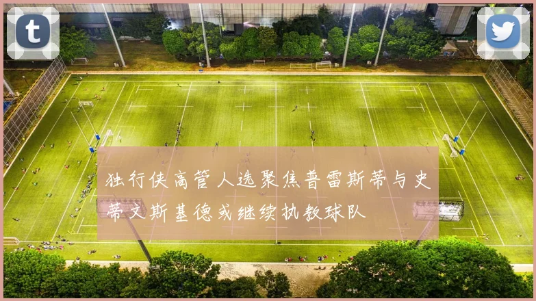 独行侠高管人选聚焦普雷斯蒂与史蒂文斯基德或继续执教球队