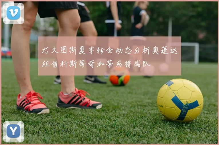 尤文图斯夏季转会动态分析奥蓬达租借科斯蒂奇加蒂或将离队