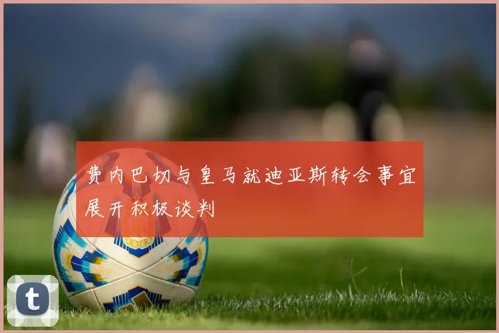 费内巴切与皇马就迪亚斯转会事宜展开积极谈判