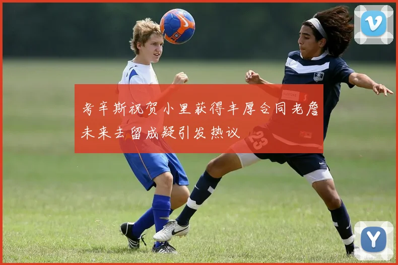 考辛斯祝贺小里获得丰厚合同老詹未来去留成疑引发热议