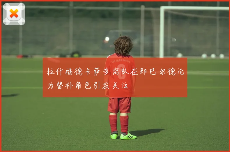 拉什福德卡萨多离队在即巴尔德沦为替补角色引发关注