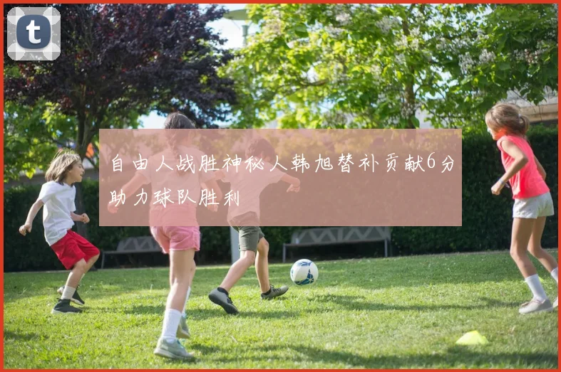 自由人战胜神秘人韩旭替补贡献6分助力球队胜利