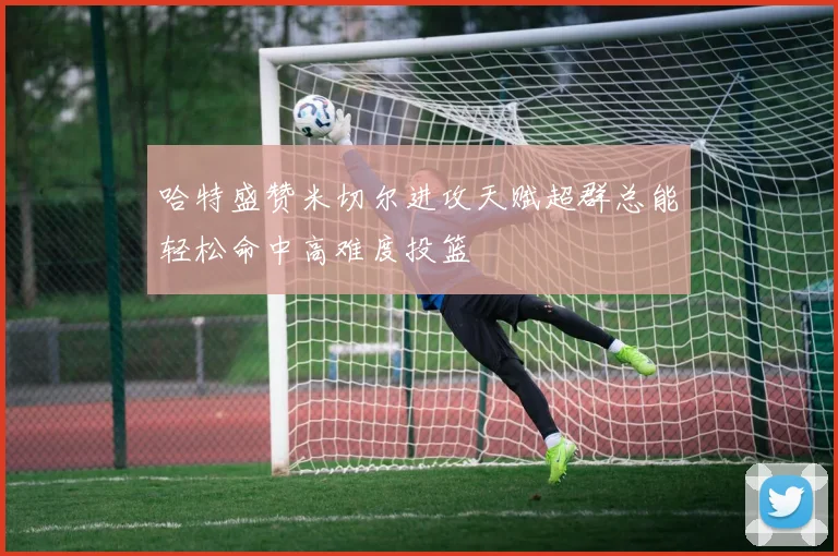 哈特盛赞米切尔进攻天赋超群总能轻松命中高难度投篮