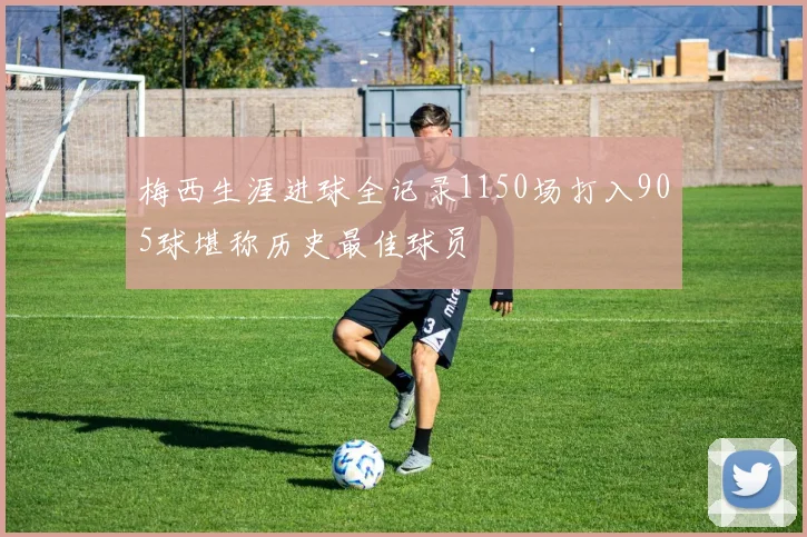 梅西生涯进球全记录1150场打入905球堪称历史最佳球员