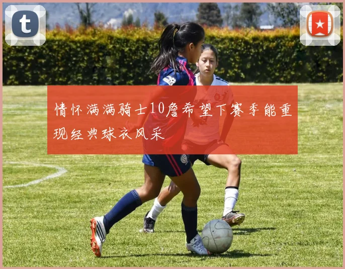 情怀满满骑士10詹希望下赛季能重现经典球衣风采