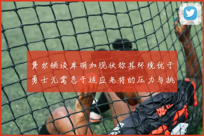 费尔顿谈库明加现状称其环境优于勇士无需急于适应老将的压力与挑战