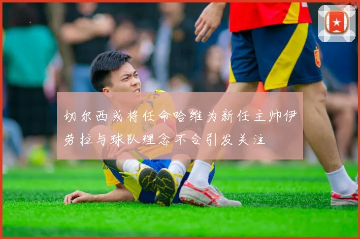 切尔西或将任命哈维为新任主帅伊劳拉与球队理念不合引发关注