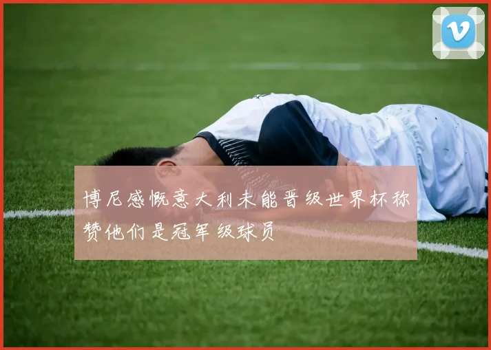 博尼感慨意大利未能晋级世界杯称赞他们是冠军级球员