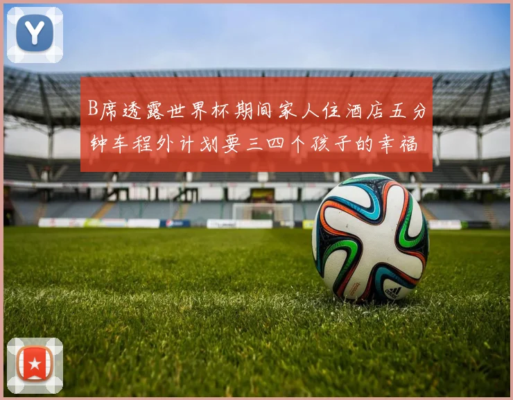 B席透露世界杯期间家人住酒店五分钟车程外计划要三四个孩子的幸福生活