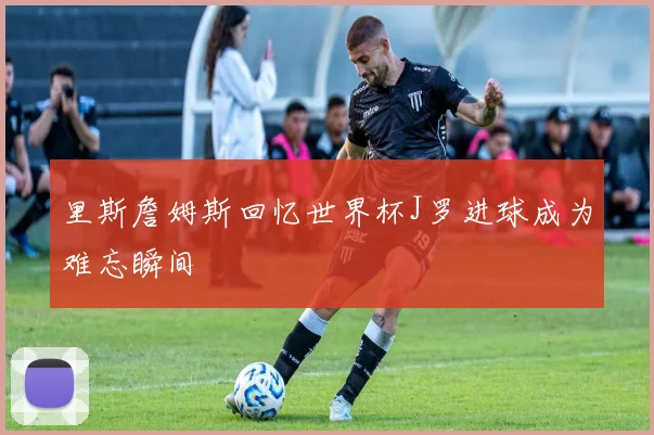 里斯詹姆斯回忆世界杯J罗进球成为难忘瞬间