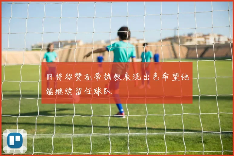 旧将称赞孔蒂执教表现出色希望他能继续留任球队