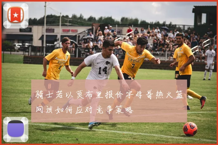 骑士若以莫布里报价字母哥热火篮网该如何应对竞争策略