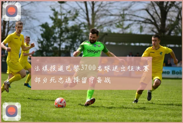 法媒报道巴黎3700名球迷出征决赛部分死忠选择留守备战