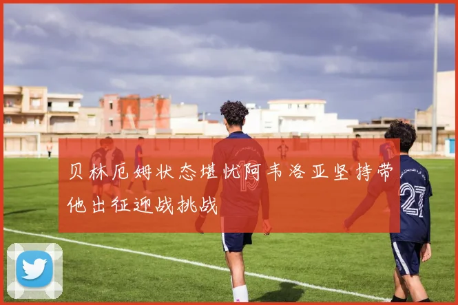 贝林厄姆状态堪忧阿韦洛亚坚持带他出征迎战挑战