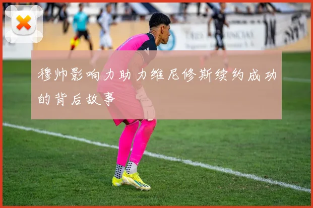穆帅影响力助力维尼修斯续约成功的背后故事