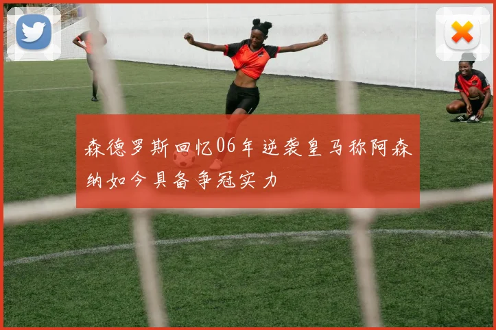 森德罗斯回忆06年逆袭皇马称阿森纳如今具备争冠实力