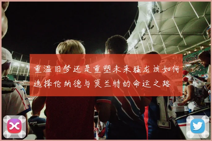 重温旧梦还是重塑未来猛龙该如何选择伦纳德与莫兰特的命运之路