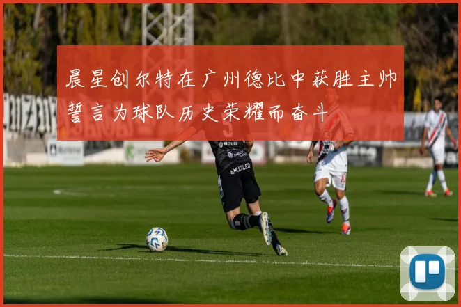 晨星创尔特在广州德比中获胜主帅誓言为球队历史荣耀而奋斗