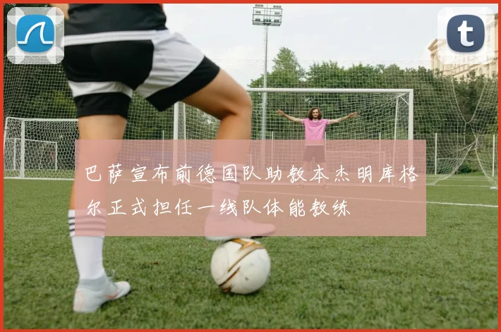 巴萨宣布前德国队助教本杰明库格尔正式担任一线队体能教练