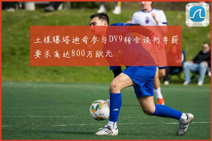 土媒曝塔迪奇参与DV9转会谈判年薪要求高达800万欧元