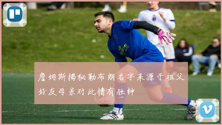 詹姆斯揭秘勒布朗名字来源于祖父好友母亲对此情有独钟