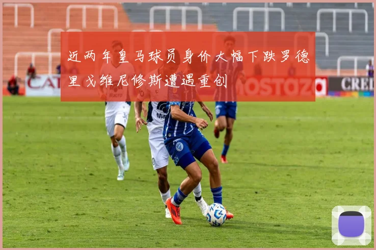 近两年皇马球员身价大幅下跌罗德里戈维尼修斯遭遇重创