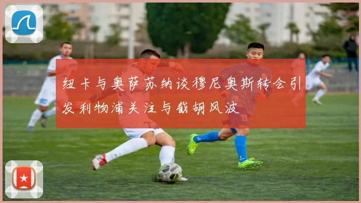 纽卡与奥萨苏纳谈穆尼奥斯转会引发利物浦关注与截胡风波