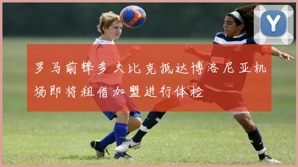 罗马前锋多夫比克抵达博洛尼亚机场即将租借加盟进行体检