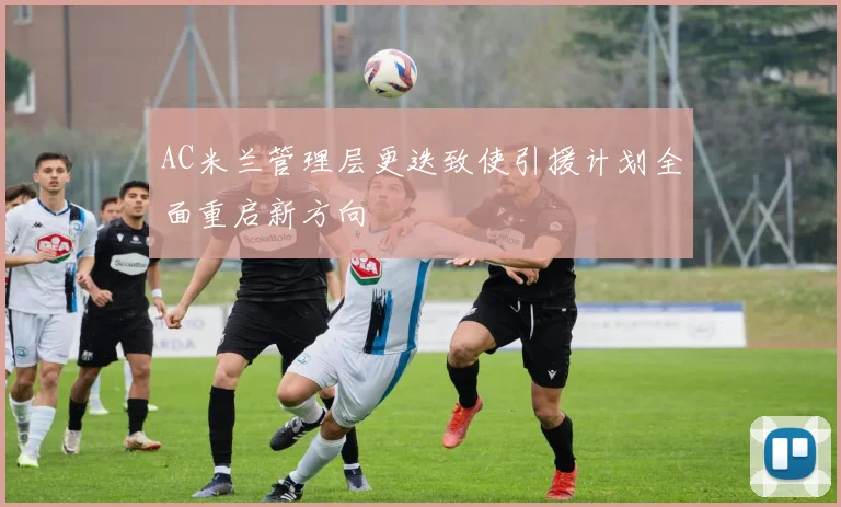 AC米兰管理层更迭致使引援计划全面重启新方向