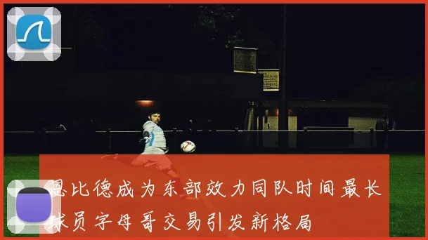 恩比德成为东部效力同队时间最长球员字母哥交易引发新格局