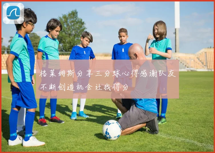 格莱姆斯分享三分球心得感谢队友不断创造机会让我得分