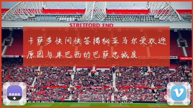 卡萨多快问快答揭秘亚马尔受欢迎原因与库巴西的巴萨忠诚度