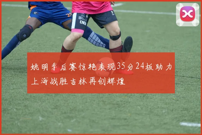 姚明季后赛惊艳表现35分24板助力上海战胜吉林再创辉煌