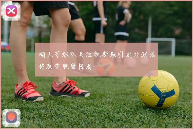 湖人等球队关注凯斯勒引进计划或将改变联盟格局