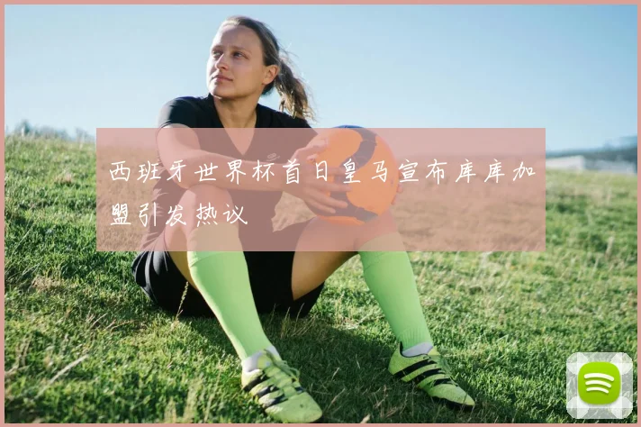 西班牙世界杯首日皇马宣布库库加盟引发热议