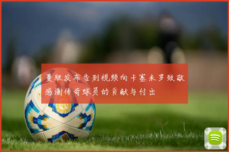 曼联发布告别视频向卡塞米罗致敬感谢传奇球员的贡献与付出